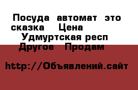 Посуда  автомат- это сказка. › Цена ­ 78 000 - Удмуртская респ. Другое » Продам   